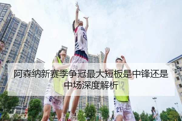 阿森纳新赛季争冠最大短板是中锋还是中场深度解析