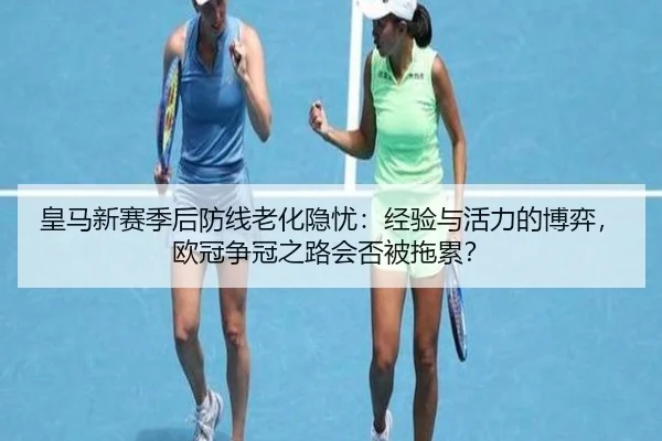 皇马新赛季后防线老化隐忧：经验与活力的博弈，欧冠争冠之路会否被拖累？