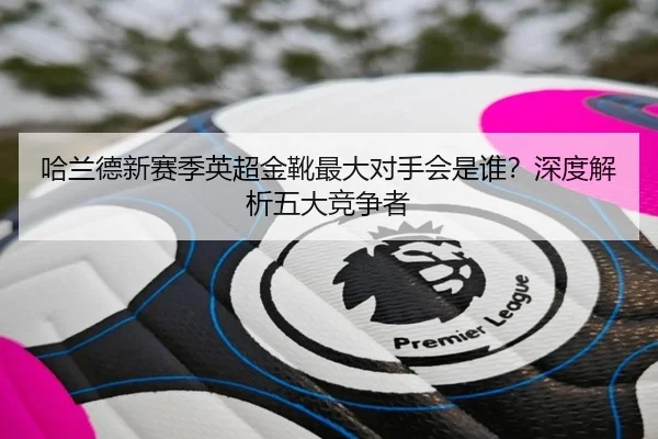 哈兰德新赛季英超金靴最大对手会是谁？深度解析五大竞争者