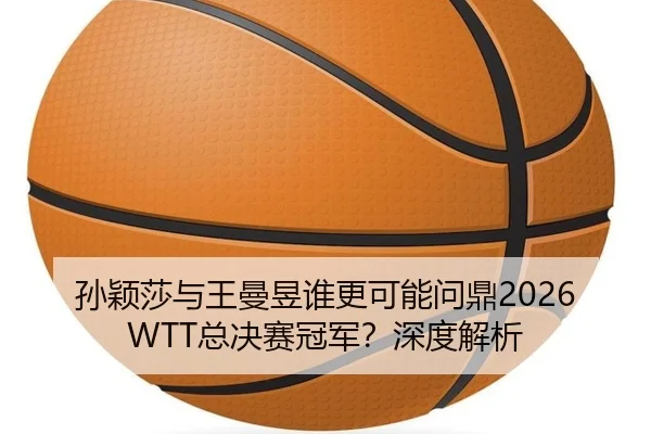 孙颖莎与王曼昱谁更可能问鼎2026WTT总决赛冠军？深度解析