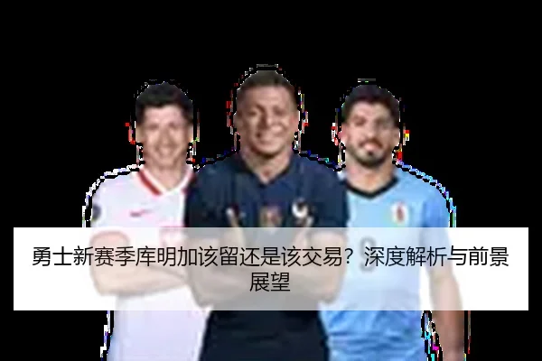 勇士新赛季库明加该留还是该交易？深度解析与前景展望
