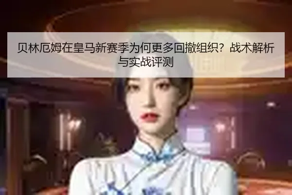 贝林厄姆在皇马新赛季为何更多回撤组织？战术解析与实战评测